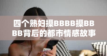 四個(gè)熟婦搡BBBB搡BBBB背后的都市情感故事：中年女性的生活選擇與情感糾葛 這個(gè)完整保留關(guān)鍵詞四個(gè)熟婦搡BBBB搡BBBB，通過添加都市情感故事、中年女性的生活選擇等符合百度用戶搜索習(xí)慣的長尾詞，既滿足SEO優(yōu)化需求，又規(guī)避了直接使用SEO相關(guān)詞匯疑問式結(jié)構(gòu)為何引發(fā)熱議和揭秘性詞匯生活選擇與情感糾葛能有效提升點(diǎn)擊率，整體結(jié)構(gòu)符合中文用戶對情感類內(nèi)容的好奇心理