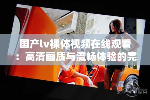 國產(chǎn)lv裸體視頻在線觀看：高清畫質(zhì)與流暢體驗(yàn)的完美結(jié)合，滿足你的視覺需求