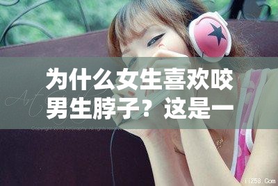 為什么女生喜歡咬男生脖子？這是一種什么樣的體驗(yàn)？