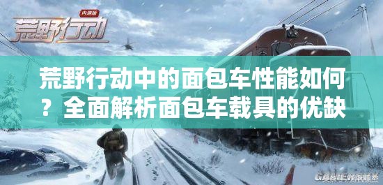 荒野行動(dòng)中的面包車性能如何？全面解析面包車載具的優(yōu)缺點(diǎn)
