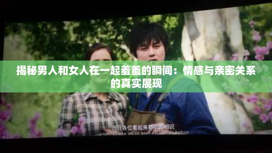 揭秘男人和女人在一起羞羞的瞬間：情感與親密關系的真實展現(xiàn)
