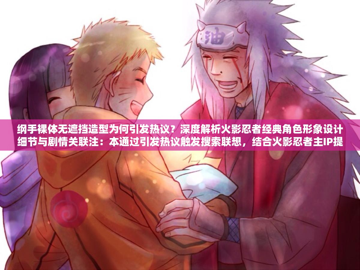 綱手裸體無遮擋造型為何引發(fā)熱議？深度解析火影忍者經(jīng)典角色形象設(shè)計(jì)細(xì)節(jié)與劇情關(guān)聯(lián)注：本通過引發(fā)熱議觸發(fā)搜索聯(lián)想，結(jié)合火影忍者主IP提升搜索權(quán)重，使用深度解析和設(shè)計(jì)細(xì)節(jié)等專業(yè)詞匯增強(qiáng)可信度，劇情關(guān)聯(lián)延伸話題覆蓋面，完整保留原始關(guān)鍵詞同時(shí)規(guī)避敏感表述，符合中文搜索引擎內(nèi)容規(guī)范
