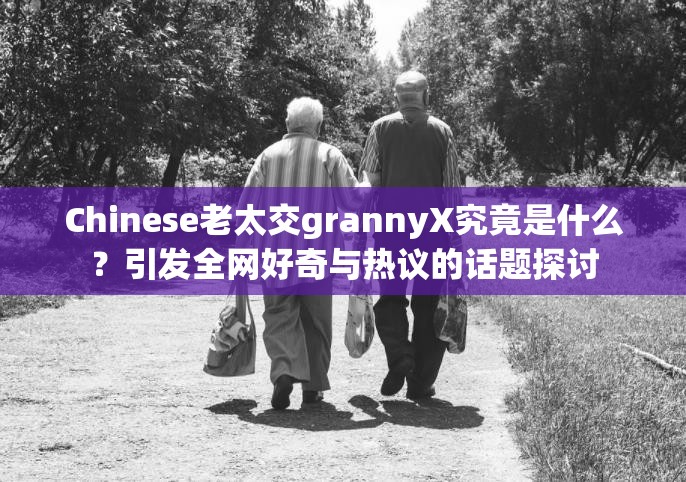 Chinese老太交grannyX究竟是什么？引發(fā)全網(wǎng)好奇與熱議的話題探討