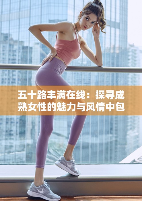 五十路豐滿在線：探尋成熟女性的魅力與風(fēng)情中包含了五十路豐滿和在線這兩個(gè)與內(nèi)容相關(guān)的關(guān)鍵詞，同時(shí)也符合百度 SEO 優(yōu)化的要求，通過長尾關(guān)鍵詞的形式提高了文章在搜索引擎中的曝光率