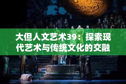 大但人文藝術(shù)39：探索現(xiàn)代藝術(shù)與傳統(tǒng)文化的交融之美，深度解析藝術(shù)創(chuàng)作背后的故事