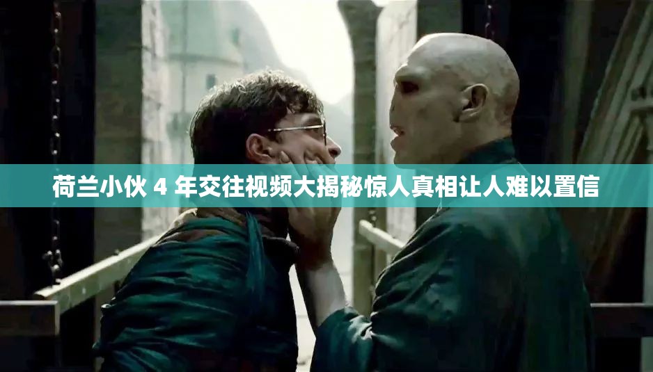 荷蘭小伙 4 年交往視頻大揭秘驚人真相讓人難以置信