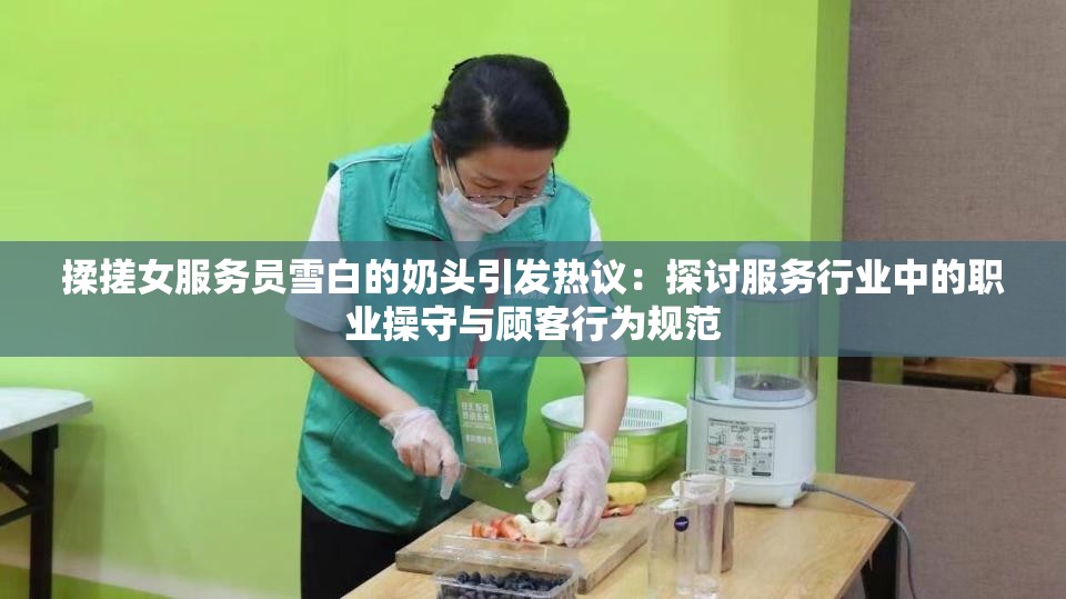 揉搓女服務員雪白的奶頭引發(fā)熱議：探討服務行業(yè)中的職業(yè)操守與顧客行為規(guī)范