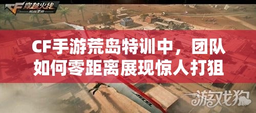 CF手游荒島特訓(xùn)中，團(tuán)隊(duì)如何零距離展現(xiàn)驚人打狙風(fēng)采？