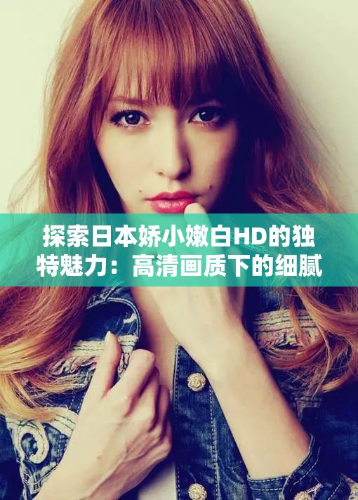 探索日本嬌小嫩白HD的獨(dú)特魅力：高清畫(huà)質(zhì)下的細(xì)膩肌膚與精致五官全解析