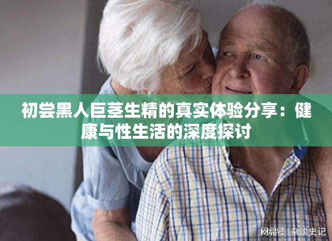初嘗黑人巨莖生精的真實(shí)體驗(yàn)分享：健康與性生活的深度探討
