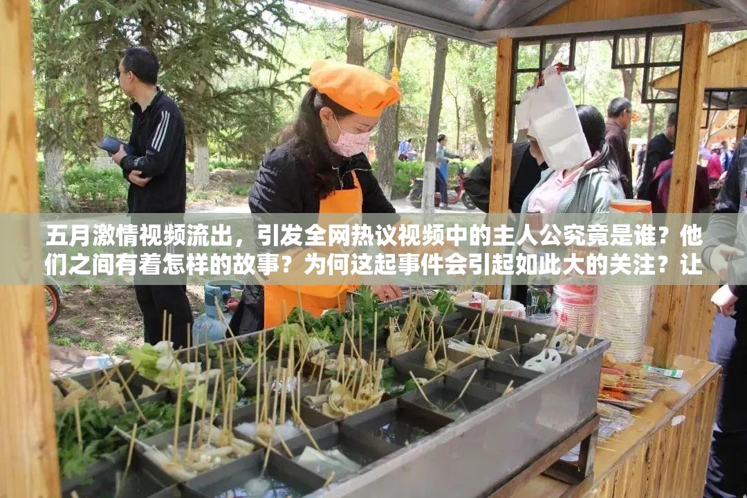 五月激情視頻流出，引發(fā)全網(wǎng)熱議視頻中的主人公究竟是誰？他們之間有著怎樣的故事？為何這起事件會引起如此大的關(guān)注？讓我們一起揭開背后的真相