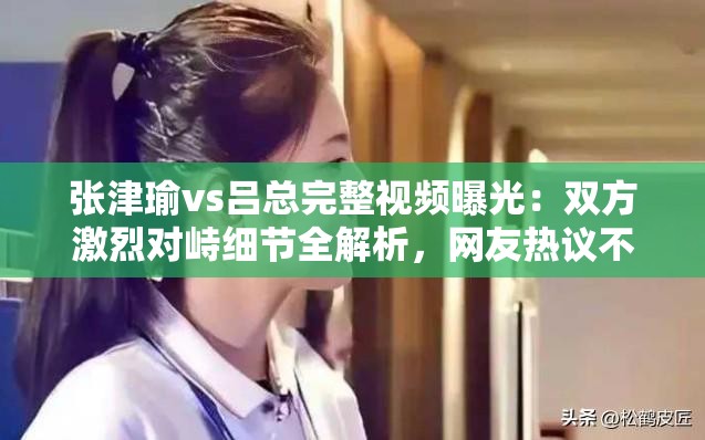 張津瑜vs呂總完整視頻曝光：雙方激烈對峙細節(jié)全解析，網(wǎng)友熱議不斷