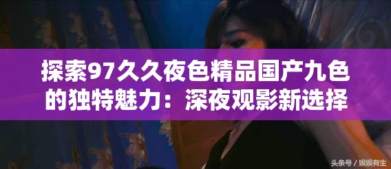 探索97久久夜色精品國(guó)產(chǎn)九色的獨(dú)特魅力：深夜觀影新選擇與情感共鳴的完美結(jié)合