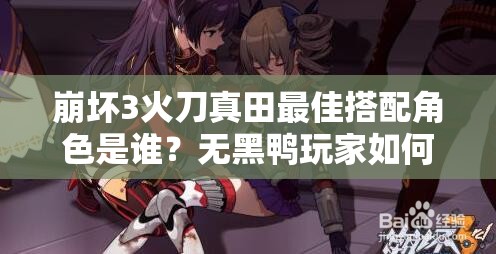 崩壞3火刀真田最佳搭配角色是誰？無黑鴨玩家如何應對未來玩法革命？