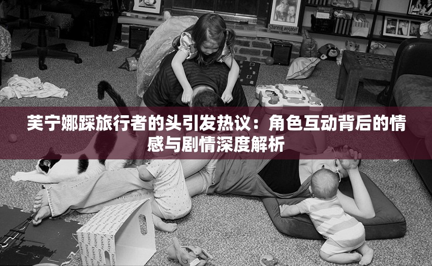 芙寧娜踩旅行者的頭引發(fā)熱議：角色互動背后的情感與劇情深度解析