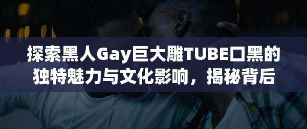 探索黑人Gay巨大雕TUBE口黑的獨(dú)特魅力與文化影響，揭秘背后的故事與現(xiàn)象