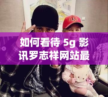 如何看待 5g 影訊羅志祥網(wǎng)站最新版？這個(gè)網(wǎng)站是否存在安全風(fēng)險(xiǎn)？