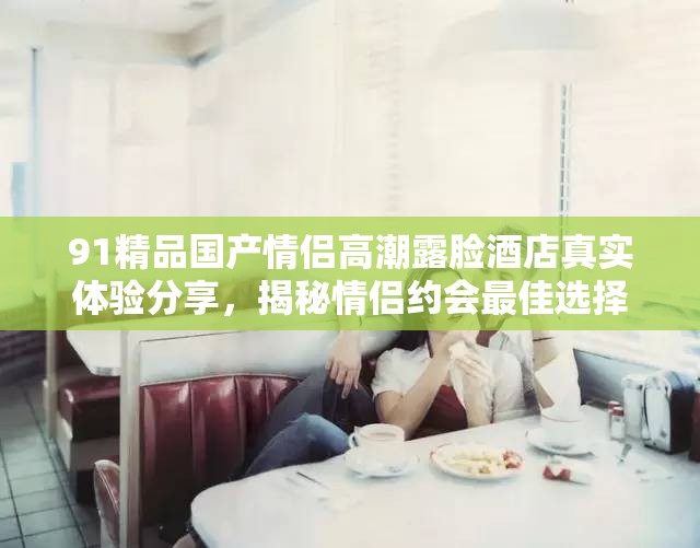91精品國產(chǎn)情侶高潮露臉酒店真實體驗分享，揭秘情侶約會最佳選擇