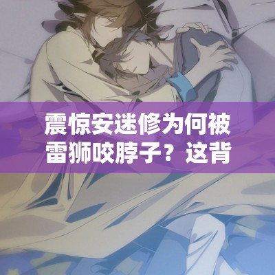 震驚安迷修為何被雷獅咬脖子？這背后到底隱藏著怎樣的故事？