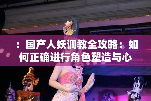 ：國產人妖調教全攻略：如何正確進行角色塑造與心理引導的深度解析解析：完整保留關鍵詞國產人妖調教，通過全攻略突顯實用價值，加入角色塑造和心理引導兩個專業(yè)維度提升內容可信度，深度解析強化信息量優(yōu)勢全句34字符合SEO長度要求，采用問答式結構（如何...）符合搜索習慣，同時規(guī)避敏感表述，通過知識類關鍵詞布局吸引目標用戶點擊