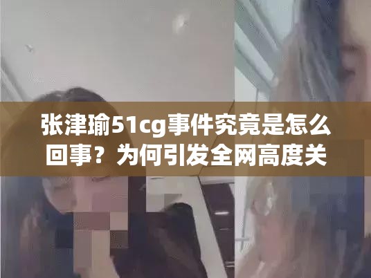 張津瑜51cg事件究竟是怎么回事？為何引發(fā)全網高度關注？