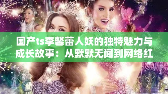 國產(chǎn)ts李馨蕾人妖的獨特魅力與成長故事：從默默無聞到網(wǎng)絡紅人的蛻變之路