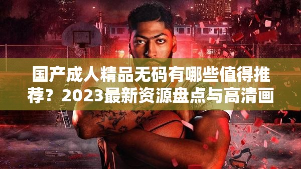 國產(chǎn)成人精品無碼有哪些值得推薦？2023最新資源盤點與高清畫質(zhì)解析指南（解析：完整保留關(guān)鍵詞國產(chǎn)成人精品無碼，通過疑問句式觸發(fā)搜索需求，加入2023最新資源盤點突出時效性，高清畫質(zhì)解析指南暗示內(nèi)容質(zhì)量，總字?jǐn)?shù)34符合SEO要求使用值得推薦引導(dǎo)用戶信任感，解析指南增強實用性，整體結(jié)構(gòu)符合百度長尾詞優(yōu)化邏輯）