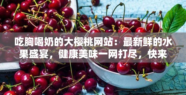 吃胸喝奶的大櫻桃網站：最新鮮的水果盛宴，健康美味一網打盡，快來體驗吧