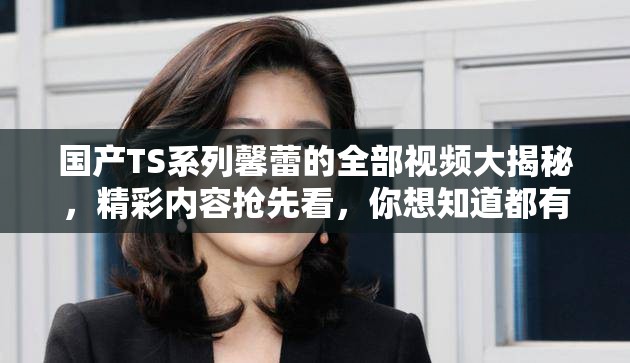 國(guó)產(chǎn)TS系列馨蕾的全部視頻大揭秘，精彩內(nèi)容搶先看，你想知道都有啥嗎？