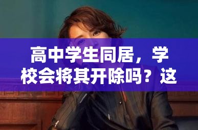 高中學(xué)生同居，學(xué)校會(huì)將其開除嗎？這一行為后果究竟如何？高中學(xué)生選擇同居，是否會(huì)面臨被學(xué)校開除的嚴(yán)厲處罰？高中學(xué)生同居，學(xué)校對此零容忍會(huì)直接開除嗎？真相引人關(guān)注