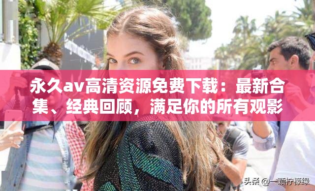 永久av高清資源免費下載：最新合集、經(jīng)典回顧，滿足你的所有觀影需求