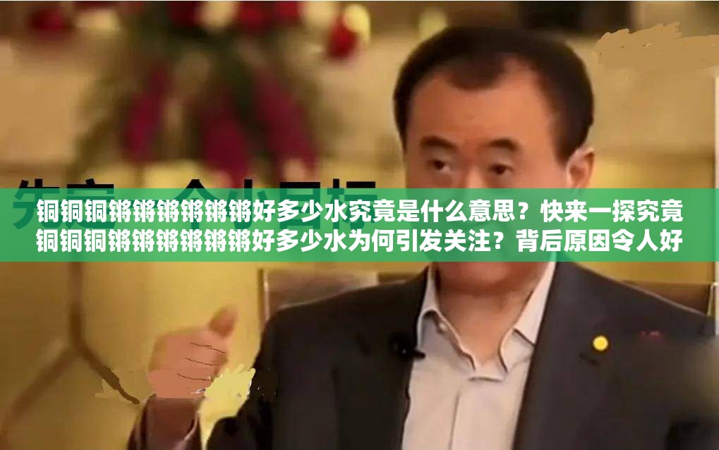 銅銅銅鏘鏘鏘鏘鏘鏘好多少水究竟是什么意思？快來一探究竟銅銅銅鏘鏘鏘鏘鏘鏘好多少水為何引發(fā)關(guān)注？背后原因令人好奇探秘銅銅銅鏘鏘鏘鏘鏘鏘好多少水，你知道其中的水量奧秘嗎？