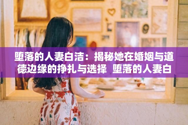 墮落的人妻白潔：揭秘她在婚姻與道德邊緣的掙扎與選擇  墮落的人妻白潔：她的故事如何引發(fā)關(guān)于婚姻與背叛的深度思考  墮落的人妻白潔：從賢妻良母到道德淪陷，她的心路歷程全解析  墮落的人妻白潔：探討現(xiàn)代婚姻中的誘惑與背叛背后的真相  墮落的人妻白潔：她的經(jīng)歷如何折射出當代婚姻中的復(fù)雜人性