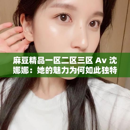 麻豆精品一區(qū)二區(qū)三區(qū) Av 沈娜娜：她的魅力為何如此獨特？