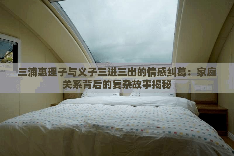 三浦惠理子與義子三進三出的情感糾葛：家庭關系背后的復雜故事揭秘