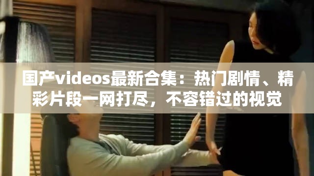 國(guó)產(chǎn)videos最新合集：熱門(mén)劇情、精彩片段一網(wǎng)打盡，不容錯(cuò)過(guò)的視覺(jué)盛宴