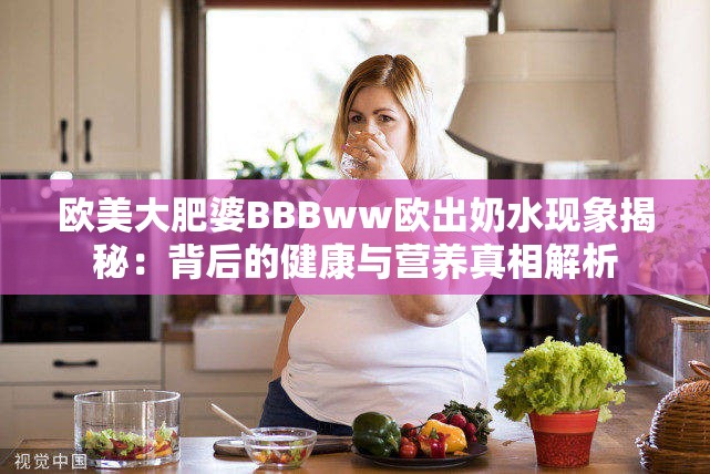 歐美大肥婆BBBww歐出奶水現(xiàn)象揭秘：背后的健康與營養(yǎng)真相解析