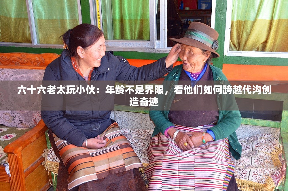 六十六老太玩小伙：年齡不是界限，看他們?nèi)绾慰缭酱鷾蟿?chuàng)造奇跡