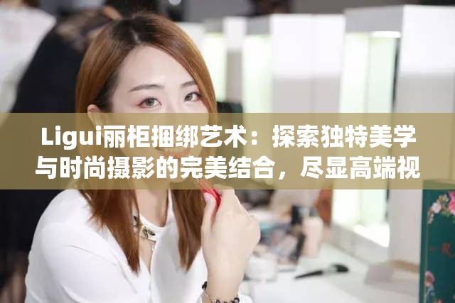 Ligui麗柜捆綁藝術(shù)：探索獨特美學(xué)與時尚攝影的完美結(jié)合，盡顯高端視覺享受