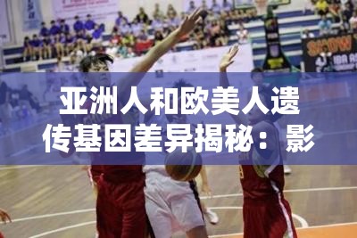 亞洲人和歐美人遺傳基因差異揭秘：影響健康與外貌的關(guān)鍵因素有哪些？