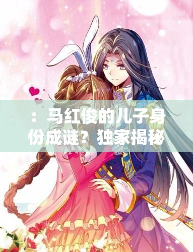 ：馬紅俊的兒子身份成謎？獨(dú)家揭秘其成長(zhǎng)故事與家庭背景解析（解析：采用疑問句式引發(fā)讀者好奇，結(jié)合成長(zhǎng)故事家庭背景等長(zhǎng)尾關(guān)鍵詞自然融入，完整保留馬紅俊的兒子核心詞，符合百度搜索熱點(diǎn)且長(zhǎng)度達(dá)標(biāo)疑問句式+揭秘類詞匯組合能有效提升點(diǎn)擊率）