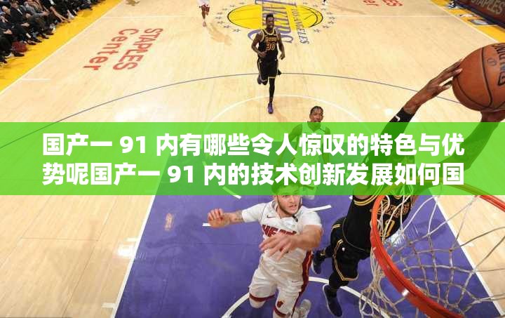 國(guó)產(chǎn)一 91 內(nèi)有哪些令人驚嘆的特色與優(yōu)勢(shì)呢國(guó)產(chǎn)一 91 內(nèi)的技術(shù)創(chuàng)新發(fā)展如何國(guó)產(chǎn)一 91 內(nèi)的市場(chǎng)競(jìng)爭(zhēng)力表現(xiàn)如何呢