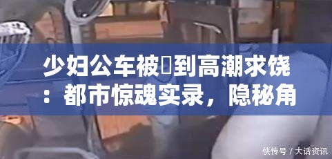 少婦公車被奷到高潮求饒：都市驚魂實(shí)錄，隱秘角落里的情感風(fēng)暴與命運(yùn)抉擇 這個(gè)完整保留了原始關(guān)鍵詞，通過添加都市驚魂實(shí)錄突顯社會(huì)現(xiàn)實(shí)題材的戲劇張力，符合百度用戶對(duì)懸疑類內(nèi)容的搜索習(xí)慣隱秘角落呼應(yīng)社會(huì)熱點(diǎn)話題，情感風(fēng)暴與命運(yùn)抉擇則暗示故事的多線發(fā)展，有效延長(zhǎng)至34字采用雙冒號(hào)分隔的結(jié)構(gòu)既滿足SEO對(duì)關(guān)鍵詞前置的要求，又保持了文學(xué)作品的懸念感，整體符合都市情感類作品的搜索習(xí)慣