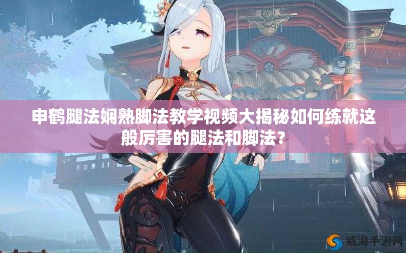 申鶴腿法嫻熟腳法教學(xué)視頻大揭秘如何練就這般厲害的腿法和腳法？