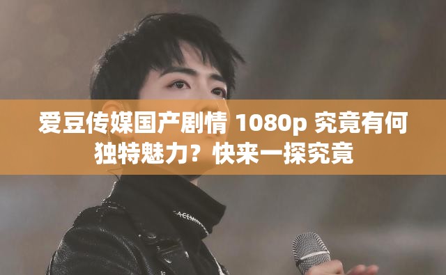 愛豆傳媒國產(chǎn)劇情 1080p 究竟有何獨特魅力？快來一探究竟