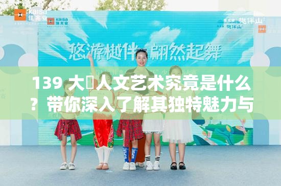 139 大?人文藝術(shù)究竟是什么？帶你深入了解其獨特魅力與內(nèi)涵
