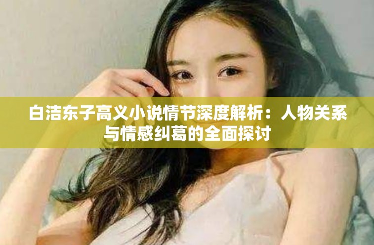 白潔東子高義小說情節(jié)深度解析：人物關(guān)系與情感糾葛的全面探討
