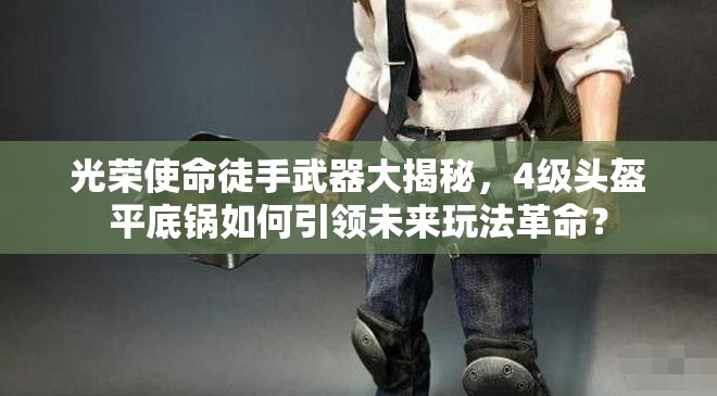 光榮使命徒手武器大揭秘，4級頭盔平底鍋如何引領(lǐng)未來玩法革命？