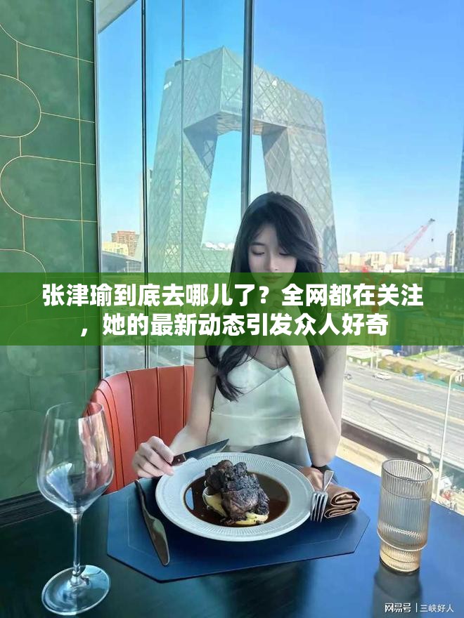 張津瑜到底去哪兒了？全網(wǎng)都在關(guān)注，她的最新動態(tài)引發(fā)眾人好奇
