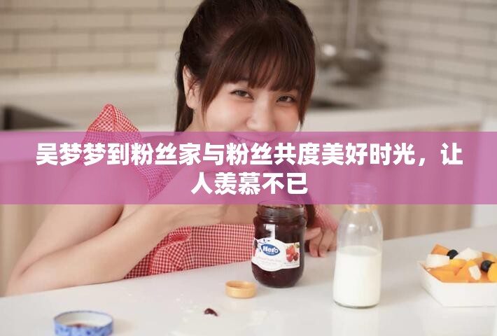 吳夢夢到粉絲家與粉絲共度美好時光，讓人羨慕不已